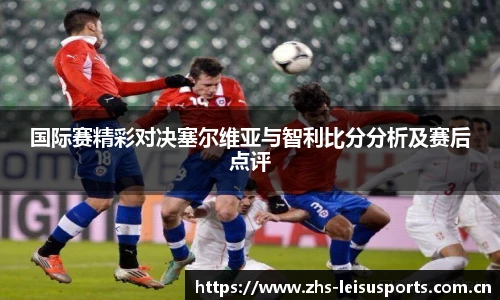 国际赛精彩对决塞尔维亚与智利比分分析及赛后点评
